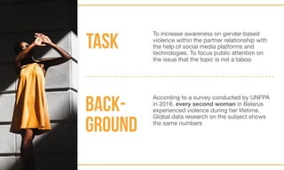 BACK-
GROUND
TASK
To increase awareness on gender-based
violence within the partner relationship with
the help of social media platforms and
technologies. To focus public attention on
the issue that the topic is not a taboo
According to a survey conducted by UNFPA
in 2018, every second woman in Belarus
experienced violence during her lifetime.
Global data research on the subject shows
the same numbers
 