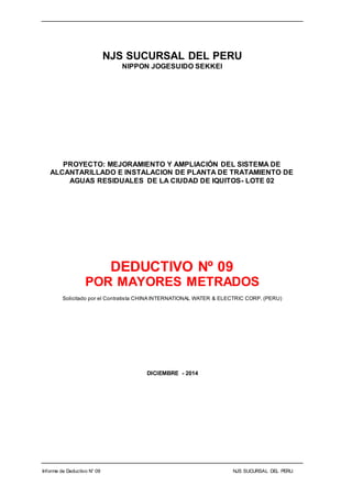 Informe de Deductivo N° 09 NJS SUCURSAL DEL PERU.
NJS SUCURSAL DEL PERU
NIPPON JOGESUIDO SEKKEI
PROYECTO: MEJORAMIENTO Y AMPLIACIÓN DEL SISTEMA DE
ALCANTARILLADO E INSTALACION DE PLANTA DE TRATAMIENTO DE
AGUAS RESIDUALES DE LA CIUDAD DE IQUITOS- LOTE 02
DEDUCTIVO Nº 09
POR MAYORES METRADOS
Solicitado por el Contratista CHINA INTERNATIONAL WATER & ELECTRIC CORP. (PERU)
DICIEMBRE - 2014
 