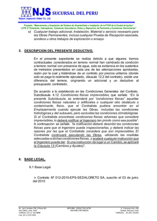 SUCURSAL DEL PERU
Nippon Jogesuido Sekkei Co., Ltd.
Proyecto: “Mejoramiento y Ampliación del Sistema de Alcantarillado e Instalación de la PTAR de la Ciudad de Iquitos”
LOTE 2:”Colectores, Interceptores, Colectores Secundarios, Rotura y Reposición de Pavimento y Conexiones Domiciliarias”
Av. Las C amelias 790, O ficina 601 INFO RME DEDUCTIVO N°09 Jr. Putumay o No. 436
San Isidro, Lima, Perú MAYORES METRADOS Iquitos, May nas, Perú
Teléfono: (51-1) 422-6868 Teléfonos: (51-65) 225183
Fax: (51-1) 422-3201
e) Cualquier trabajo adicional, Instalación, Material o servicio necesario para
las Obras Permanentes, incluso cualquier Prueba de Recepción asociada,
sondeos u otros trabajos de exploración o ensayo
5. DESCRIPCION DEL PRESENTE DEDUCTIVO.
En el presente expediente se realiza debido a que algunos tramos
contractuales considerados en terreno normal han cambiado de condición
a terreno normal con presencia de agua, esto se evidencia en los sustentos
de metrados presentados en cada una de las valorizaciones aprobadas,
razón por la cual y tratándose de un contrato por precios unitarios (donde
solo se paga lo realmente ejecutado, cláusula 12.2 del contrato), existe una
diferencia del terreno, originando un adicional y un deductivo al
presupuesto contratado.
De acuerdo a lo establecido en las Condiciones Generales del Contrato,
Subcláusula 4.12 Condiciones físicas imprevisibles, que señala: “En la
presente Subcláusula, se entenderá por “condiciones físicas” aquellas
condiciones físicas naturales o artificiales o cualquier otro obstáculo o
contaminante, físico, que el Contratista pudiera encontrar en el
Emplazamiento cuando ejecute las Obras, incluidas las condiciones
hidrológicas y del subsuelo, pero excluidas las condiciones climatológicas.
Si el Contratista encontrase condiciones físicas adversas que considere
imprevisibles, lo deberá notificar al Ingeniero tan pronto como sea posible”.
A continuación se señala: “la notificación deberá describir las condiciones
físicas para que el Ingeniero pueda inspeccionarlas, y deberá indicar las
razones por las que el Contratista considera que son imprevisibles. El
Contratista continuará ejecutando las Obras, utilizando las medidas
adecuadas a dichas condicionesfísicas, y acatará cualquier instrucción que
el Ingeniero pueda dar. Si una instrucción da lugar a un Cambio,se aplicará
la Cláusula 13 (Cambios y Ajustes)”.
6. BASE LEGAL.
6.1 Base Legal
 Contrato Nº 012-2010-EPS-SEDALORETO SA, suscrito el 03 de junio
del 2010
 