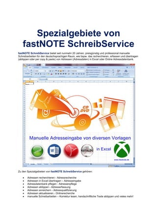 Spezialgebiete von
fastNOTE SchreibService
fastNOTE SchreibService bietet seit nunmehr 20 Jahren, preisgünstig und professional manuelle
Schreibarbeiten für den deutschsprachigen Raum, wie bspw. das recherchieren, erfassen und übertragen
(abtippen oder per copy & paste) von Adressen (Adressdaten) in Excel oder Online Adressdatenbank.
Zu den Spezialgebieten von fastNOTE SchreibService gehören:
• Adressen recherchieren - Adressrecherche
• Adressen in Excel übertragen – Adresseingabe
• Adressdatenbank pflegen - Adressenpflege
• Adressen abtippen - Adresserfassung
• Adressen anreichern - Adressqualifizierung
• Adressen aktualisieren - Onlinerecherche
• manuelle Schreibarbeiten – Korrektur lesen, handschriftliche Texte abtippen und vieles mehr!
 