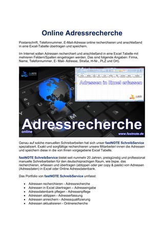 Online Adressrecherche
Postanschrift, Telefonnummer, E-Mail-Adresse online recherchieren und anschließend
in eine Excel-Tabelle übertragen und speichern.
Im Internet sollen Adressen recherchiert und anschließend in eine Excel Tabelle mit
mehreren Feldern/Spalten eingetragen werden. Das sind folgende Angaben: Firma,
Name, Telefonnummer, E- Mail- Adresse, Straße, H-Nr., PLZ und Ort).
Genau auf solche manuellen Schreibarbeiten hat sich unser fastNOTE SchreibService
spezialisiert. Exakt und sorgfältige recherchieren unsere Mitarbeiter/-innen die Adressen
und speichern diese in die von Ihnen vorgegebene Excel Tabelle.
fastNOTE SchreibService bietet seit nunmehr 20 Jahren, preisgünstig und professional
manuelle Schreibarbeiten für den deutschsprachigen Raum, wie bspw. das
recherchieren, erfassen und übertragen (abtippen oder per copy & paste) von Adressen
(Adressdaten) in Excel oder Online Adressdatenbank.
Das Portfolio von fastNOTE SchreibService umfasst:
• Adressen recherchieren - Adressrecherche
• Adressen in Excel übertragen – Adresseingabe
• Adressdatenbank pflegen - Adressenpflege
• Adressen abtippen - Adresserfassung
• Adressen anreichern - Adressqualifizierung
• Adressen aktualisieren - Onlinerecherche
 