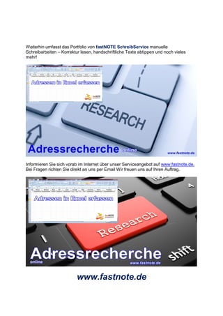 Weiterhin umfasst das Portfolio von fastNOTE SchreibService manuelle
Schreibarbeiten – Korrektur lesen, handschriftliche Texte abtippen und noch vieles
mehr!
Informieren Sie sich vorab im Internet über unser Serviceangebot auf www.fastnote.de.
Bei Fragen richten Sie direkt an uns per Email Wir freuen uns auf Ihren Auftrag.
www.fastnote.de
 