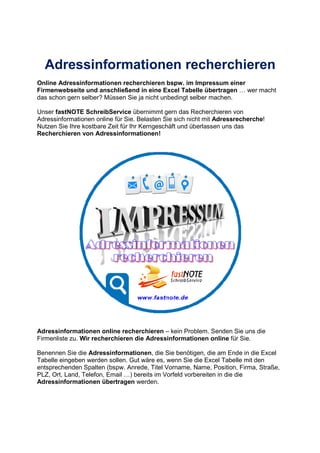 Adressinformationen recherchieren
Online Adressinformationen recherchieren bspw. im Impressum einer
Firmenwebseite und anschließend in eine Excel Tabelle übertragen wer macht
das schon gern selber? Müssen Sie ja nicht unbedingt selber machen.
Unser fastNOTE SchreibService übernimmt gern das Recherchieren von
Adressinformationen online für Sie. Belasten Sie sich nicht mit Adressrecherche!
Nutzen Sie Ihre kostbare Zeit für Ihr Kerngeschäft und überlassen uns das
Recherchieren von Adressinformationen!
Adressinformationen online recherchieren – kein Problem. Senden Sie uns die
Firmenliste zu. Wir recherchieren die Adressinformationen online für Sie.
Benennen Sie die Adressinformationen, die Sie benötigen, die am Ende in die Excel
Tabelle eingeben werden sollen. Gut wäre es, wenn Sie die Excel Tabelle mit den
entsprechenden Spalten (bspw. Anrede, Titel Vorname, Name, Position, Firma, Straße,
PLZ, Ort, Land, Telefon, Email ) bereits im Vorfeld vorbereiten in die die
Adressinformationen übertragen werden.
 
