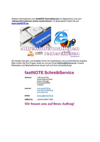 Weitere Informationen zum fastNOTE SchreibService im Allgemeinen und zum
„Adressinformationen online recherchieren“ im Besonderen finden Sie auf
www.fastNOTE.de.
Wir beraten Sie gern und erstellen Ihnen ein kostenloses und unverbindliches Angebot.
Bitte richten Sie Ihre Fragen direkt an uns per Email talk2us@fastnote.de. Unsere
Mitarbeiter und Mitarbeiterinnen freuen sich auf Ihren Schreibauftrag!
 