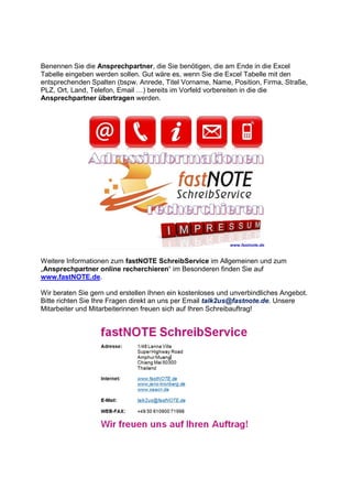Benennen Sie die Ansprechpartner, die Sie benötigen, die am Ende in die Excel
Tabelle eingeben werden sollen. Gut wäre es, wenn Sie die Excel Tabelle mit den
entsprechenden Spalten (bspw. Anrede, Titel Vorname, Name, Position, Firma, Straße,
PLZ, Ort, Land, Telefon, Email ) bereits im Vorfeld vorbereiten in die die
Ansprechpartner übertragen werden.
Weitere Informationen zum fastNOTE SchreibService im Allgemeinen und zum
„Ansprechpartner online recherchieren“ im Besonderen finden Sie auf
www.fastNOTE.de.
Wir beraten Sie gern und erstellen Ihnen ein kostenloses und unverbindliches Angebot.
Bitte richten Sie Ihre Fragen direkt an uns per Email talk2us@fastnote.de. Unsere
Mitarbeiter und Mitarbeiterinnen freuen sich auf Ihren Schreibauftrag!
 
