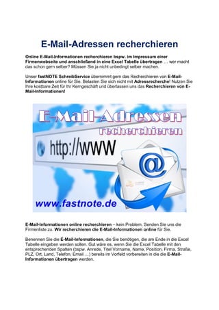 E-Mail-Adressen recherchieren
Online E-Mail-Informationen recherchieren bspw. im Impressum einer
Firmenwebseite und anschließend in eine Excel Tabelle übertragen wer macht
das schon gern selber? Müssen Sie ja nicht unbedingt selber machen.
Unser fastNOTE SchreibService übernimmt gern das Recherchieren von E-Mail-
Informationen online für Sie. Belasten Sie sich nicht mit Adressrecherche! Nutzen Sie
Ihre kostbare Zeit für Ihr Kerngeschäft und überlassen uns das Recherchieren von E-
Mail-Informationen!
E-Mail-Informationen online recherchieren – kein Problem. Senden Sie uns die
Firmenliste zu. Wir recherchieren die E-Mail-Informationen online für Sie.
Benennen Sie die E-Mail-Informationen, die Sie benötigen, die am Ende in die Excel
Tabelle eingeben werden sollen. Gut wäre es, wenn Sie die Excel Tabelle mit den
entsprechenden Spalten (bspw. Anrede, Titel Vorname, Name, Position, Firma, Straße,
PLZ, Ort, Land, Telefon, Email ) bereits im Vorfeld vorbereiten in die die E-Mail-
Informationen übertragen werden.
 