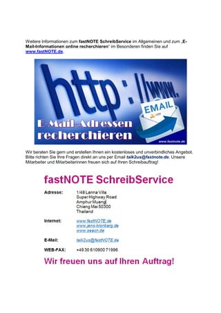 Weitere Informationen zum fastNOTE SchreibService im Allgemeinen und zum „E-
Mail-Informationen online recherchieren“ im Besonderen finden Sie auf
www.fastNOTE.de.
Wir beraten Sie gern und erstellen Ihnen ein kostenloses und unverbindliches Angebot.
Bitte richten Sie Ihre Fragen direkt an uns per Email talk2us@fastnote.de. Unsere
Mitarbeiter und Mitarbeiterinnen freuen sich auf Ihren Schreibauftrag!
 