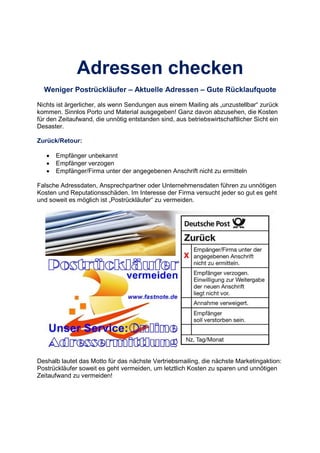 Adressen checken
Weniger Postrückläufer – Aktuelle Adressen – Gute Rücklaufquote
Nichts ist ärgerlicher, als wenn Sendungen aus einem Mailing als „unzustellbar“ zurück
kommen. Sinnlos Porto und Material ausgegeben! Ganz davon abzusehen, die Kosten
für den Zeitaufwand, die unnötig entstanden sind, aus betriebswirtschaftlicher Sicht ein
Desaster.
Zurück/Retour:
• Empfänger unbekannt
• Empfänger verzogen
• Empfänger/Firma unter der angegebenen Anschrift nicht zu ermitteln
Falsche Adressdaten, Ansprechpartner oder Unternehmensdaten führen zu unnötigen
Kosten und Reputationsschäden. Im Interesse der Firma versucht jeder so gut es geht
und soweit es möglich ist „Postrückläufer“ zu vermeiden.
Deshalb lautet das Motto für das nächste Vertriebsmailing, die nächste Marketingaktion:
Postrückläufer soweit es geht vermeiden, um letztlich Kosten zu sparen und unnötigen
Zeitaufwand zu vermeiden!
 