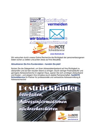 Wir versuchen durch unsere Online Recherche die Richtigkeit der personenbezogenen
Daten sicher zu stellen und prüfen diese auf ihre Aktualität.
Aktualisieren Sie Ihre Kundendaten - handeln Sie jetzt!
Nutzen Sie die Gelegenheit, um Ihren Adressdatenbestand auf ihre Richtigkeit zu
überprüfen und auf den neusten Stand zu bringen. Durch weniger Postrückläufer und
geringere Adressrecherche im eigenen Haus, sparen Sie sich unnötigen Zeitaufwand
und Kosten - und steigern Ihre Umsätze durch stabile Partnerschaften. fastNOTE
SchreibService Ihr Partner für professionelle und vertrauliche Adressermittlung &
Adressrecherche!
 
