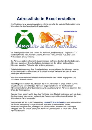 Adressliste in Excel erstellen
Ihre Vertriebs- bzw. Marketingabteilung möchte gern für die nächste Mailingaktion eine
Adressliste für den Serienbrief in Excel erstellen.
Sie hätten gerne eine Excel-Tabelle mit Adressen, bestehend aus - sagen wir – 13
Spalten (Anrede, Titel, Vorname, Name, Position, Firma, Straße, PLZ, Ort, Land,
Webadresse, Email, Telefon).
Die Adressen selber setzen sich zusammen aus mehreren Quellen: Bestandadressen,
Adressen aus einem Branchenkatalog, Adressen von der letzten Mailingaktion,
Adressen aus einer Webseite oder anderen Vorlagen.
Wobei die Adressen aus dem Branchenkatalog abgeschrieben, die Adressen von der
letzten Mailingaktion erfasst und die Adressen aus der Webseite per copy & paste
übertragen werden sollen.
Anschließend sollen die Adressen in der erstellten Excel-Tabelle abgeglichen und
Doubletten entfernt werden.
Nach Möglichkeit sollten die Adressen die in der Adressliste in Excel erstellt wurden
aktuell sein und unvollständige Adressen angereichert sein, mit den fehlenden
Adressinformationen. Die Qualifizierung und Aktualisierung von Adressen bestimmt den
Erfolg der Mailingaktion.
Es wäre Ihnen jedoch wicht, dass Ihre Vertriebs- bzw. Marketingabteilung sich auf deren
Kernkompetenz konzentriert und wertvolle Ressourcen nicht mit dem Erstellen der
Adressliste in Excel verwendet.
Hier kommen wir mit in die Vorbereitung: fastNOTE SchreibService bietet seit nunmehr
20 Jahren, preisgünstig und professional manuelle Schreibarbeiten für den
deutschsprachigen Raum, wie bspw. das recherchieren, erfassen und übertragen
(abtippen oder per copy & paste) von Adressen (Adressdaten) in Excel oder Online
Adressdatenbank.
 