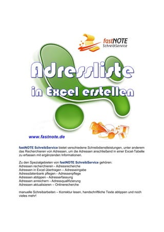 fastNOTE SchreibService bietet verschiedene Schreibdienstleistungen, unter anderem
das Recherchieren von Adressen, um die Adressen anschließend in einer Excel-Tabelle
zu erfassen mit ergänzenden Informationen.
Zu den Spezialgebieten von fastNOTE SchreibService gehören:
Adressen recherchieren - Adressrecherche
Adressen in Excel übertragen – Adresseingabe
Adressdatenbank pflegen - Adressenpflege
Adressen abtippen - Adresserfassung
Adressen anreichern - Adressqualifizierung
Adressen aktualisieren – Onlinerecherche
manuelle Schreibarbeiten – Korrektur lesen, handschriftliche Texte abtippen und noch
vieles mehr!
 