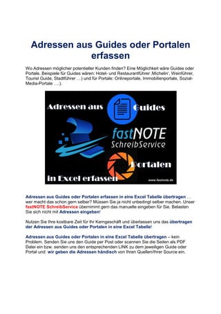 Adressen aus Guides oder Portalen
erfassen
Wo Adressen möglicher potentieller Kunden finden? Eine Möglichkeit wäre Guides oder
Portale. Beispiele für Guides wären: Hotel- und Restaurantführer ‚Michelin‘, Weinführer,
Tourist Guide, Stadtführer +) und für Portale: Onlineportale, Immobilienportale, Sozial-
Media-Portale +.).
Adressen aus Guides oder Portalen erfassen in eine Excel Tabelle übertragen +
wer macht das schon gern selber? Müssen Sie ja nicht unbedingt selber machen. Unser
fastNOTE SchreibService übernimmt gern das manuelle eingeben für Sie. Belasten
Sie sich nicht mit Adressen eingeben!
Nutzen Sie Ihre kostbare Zeit für Ihr Kerngeschäft und überlassen uns das übertragen
der Adressen aus Guides oder Portalen in eine Excel Tabelle!
Adressen aus Guides oder Portalen in eine Excel Tabelle übertragen – kein
Problem. Senden Sie uns den Guide per Post oder scannen Sie die Seiten als PDF
Datei ein bzw. senden uns den entsprechenden LINK zu dem jeweiligen Guide oder
Portal und wir geben die Adressen händisch von Ihren Quellen/Ihrer Source ein.
 