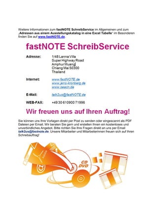 Weitere Informationen zum fastNOTE SchreibService im Allgemeinen und zum
„Adressen aus einem Ausstellungskatalog in eine Excel Tabelle“ im Besonderen
finden Sie auf www.fastNOTE.de.
Sie können uns Ihre Vorlagen direkt per Post zu senden oder eingescannt als PDF
Dateien per Email. Wir beraten Sie gern und erstellen Ihnen ein kostenloses und
unverbindliches Angebot. Bitte richten Sie Ihre Fragen direkt an uns per Email
talk2us@fastnote.de. Unsere Mitarbeiter und Mitarbeiterinnen freuen sich auf Ihren
Schreibauftrag!
 