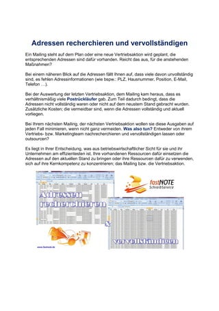 Adressen recherchieren und vervollständigen
Ein Mailing steht auf dem Plan oder eine neue Vertriebsaktion wird geplant, die
entsprechenden Adressen sind dafür vorhanden. Reicht das aus, für die anstehenden
Maßnahmen?
Bei einem näheren Blick auf die Adressen fällt Ihnen auf, dass viele davon unvollständig
sind, es fehlen Adressinformationen (wie bspw.: PLZ, Hausnummer, Position, E-Mail,
Telefon ,).
Bei der Auswertung der letzten Vertriebsaktion, dem Mailing kam heraus, dass es
verhältnismäßig viele Postrückläufer gab. Zum Teil dadurch bedingt, dass die
Adressen nicht vollständig waren oder nicht auf dem neustem Stand gebracht wurden.
Zusätzliche Kosten; die vermeidbar sind, wenn die Adressen vollständig und aktuell
vorliegen.
Bei Ihrem nächsten Mailing, der nächsten Vertriebsaktion wollen sie diese Ausgaben auf
jeden Fall minimieren, wenn nicht ganz vermeiden. Was also tun? Entweder von ihrem
Vertriebs- bzw. Marketingteam nachrecherchieren und vervollständigen lassen oder
outsourcen?
Es liegt in Ihrer Entscheidung, was aus betriebswirtschaftlicher Sicht für sie und ihr
Unternehmen am effizientesten ist. Ihre vorhandenen Ressourcen dafür einsetzen die
Adressen auf den aktuellen Stand zu bringen oder ihre Ressourcen dafür zu verwenden,
sich auf ihre Kernkompetenz zu konzentrieren; das Mailing bzw. die Vertriebsaktion.
 