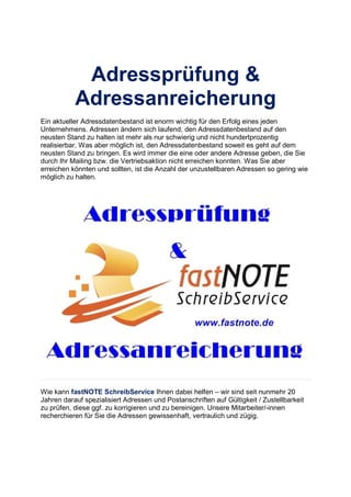 Adressprüfung &
Adressanreicherung
Ein aktueller Adressdatenbestand ist enorm wichtig für den Erfolg eines jeden
Unternehmens. Adressen ändern sich laufend, den Adressdatenbestand auf den
neusten Stand zu halten ist mehr als nur schwierig und nicht hundertprozentig
realisierbar. Was aber möglich ist, den Adressdatenbestand soweit es geht auf dem
neusten Stand zu bringen. Es wird immer die eine oder andere Adresse geben, die Sie
durch Ihr Mailing bzw. die Vertriebsaktion nicht erreichen konnten. Was Sie aber
erreichen könnten und sollten, ist die Anzahl der unzustellbaren Adressen so gering wie
möglich zu halten.
Wie kann fastNOTE SchreibService Ihnen dabei helfen – wir sind seit nunmehr 20
Jahren darauf spezialisiert Adressen und Postanschriften auf Gültigkeit / Zustellbarkeit
zu prüfen, diese ggf. zu korrigieren und zu bereinigen. Unsere Mitarbeiter/-innen
recherchieren für Sie die Adressen gewissenhaft, vertraulich und zügig.
 
