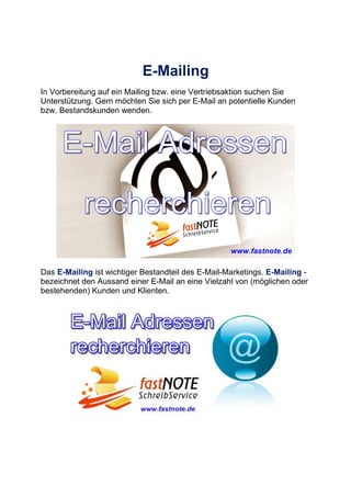 E-Mailing
In Vorbereitung auf ein Mailing bzw. eine Vertriebsaktion suchen Sie
Unterstützung. Gern möchten Sie sich per E-Mail an potentielle Kunden
bzw. Bestandskunden wenden.
Das E-Mailing ist wichtiger Bestandteil des E-Mail-Marketings. E-Mailing -
bezeichnet den Aussand einer E-Mail an eine Vielzahl von (möglichen oder
bestehenden) Kunden und Klienten.
 
