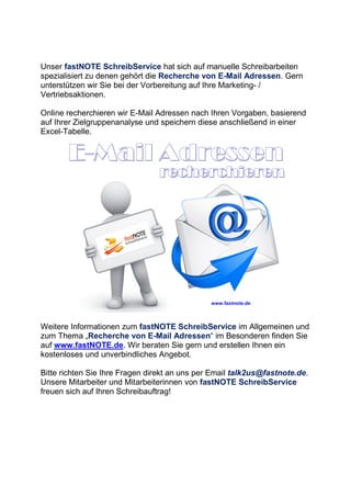 Unser fastNOTE SchreibService hat sich auf manuelle Schreibarbeiten
spezialisiert zu denen gehört die Recherche von E-Mail Adressen. Gern
unterstützen wir Sie bei der Vorbereitung auf Ihre Marketing- /
Vertriebsaktionen.
Online recherchieren wir E-Mail Adressen nach Ihren Vorgaben, basierend
auf Ihrer Zielgruppenanalyse und speichern diese anschließend in einer
Excel-Tabelle.
Weitere Informationen zum fastNOTE SchreibService im Allgemeinen und
zum Thema „Recherche von E-Mail Adressen“ im Besonderen finden Sie
auf www.fastNOTE.de. Wir beraten Sie gern und erstellen Ihnen ein
kostenloses und unverbindliches Angebot.
Bitte richten Sie Ihre Fragen direkt an uns per Email talk2us@fastnote.de.
Unsere Mitarbeiter und Mitarbeiterinnen von fastNOTE SchreibService
freuen sich auf Ihren Schreibauftrag!
 