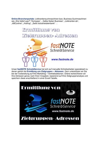Online-Branchenportale: Lieferantensuchmaschinen bzw. Business-Suchmaschinen
wie „Wer liefert was?“,“Kompass“, „ Gelbe Seiten Business“, „Lieferanten.de“,
„ABConline“, „Hotfrog“, „Seibt Industriedatenbank“ ;
Unser fastNOTE SchreibService hat sich auf manuelle Schreibarbeiten spezialisiert zu
denen gehört die Ermittlung von Zielgruppen – Adressen. Gern unterstützen wir Sie
bei der Vorbereitung auf Ihre Marketing- / Vertriebsaktionen. Online recherchieren wir
Ihre Adressen genau nach Ihren Vorgaben, basierend auf Ihrer Zielgruppenanalyse und
speichern diese anschließend in einer Excel-Tabelle.
 