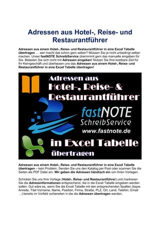 Adressen aus Hotel-, Reise- und
Restaurantführer
Adressen aus einem Hotel-, Reise- und Restaurantführer in eine Excel Tabelle
übertragen wer macht das schon gern selber? Müssen Sie ja nicht unbedingt selber
machen. Unser fastNOTE SchreibService übernimmt gern das manuelle eingeben für
Sie. Belasten Sie sich nicht mit Adressen eingeben! Nutzen Sie Ihre kostbare Zeit für
Ihr Kerngeschäft und überlassen uns das Adressen aus einem Hotel-, Reise- und
Restaurantführer in eine Excel Tabelle übertragen!
Adressen aus einem Hotel-, Reise- und Restaurantführer in eine Excel Tabelle
übertragen – kein Problem. Senden Sie uns den Katalog per Post oder scannen Sie die
Seiten als PDF Datei ein. Wir geben die Adressen händisch ein von Ihren Vorlagen.
Schicken Sie uns Ihre Vorlage (Hotel-, Reise- und Restaurantführer) und markieren
Sie die Adressinformationen entsprechend, die in die Excel Tabelle eingeben werden
sollen. Gut wäre es, wenn Sie die Excel Tabelle mit den entsprechenden Spalten (bspw.
Anrede, Titel Vorname, Name, Position, Firma, Straße, PLZ, Ort, Land, Telefon, Email
) bereits im Vorfeld vorbereiten in die die Adressen übertragen werden.
 