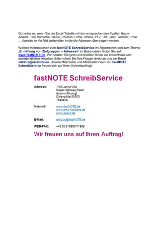 Gut wäre es, wenn Sie die Excel Tabelle mit den entsprechenden Spalten (bspw.
Anrede, Titel Vorname, Name, Position, Firma, Straße, PLZ, Ort, Land, Telefon, Email
;) bereits im Vorfeld vorbereiten in die die Adressen übertragen werden.
Weitere Informationen zum fastNOTE SchreibService im Allgemeinen und zum Thema
„Ermittlung von Zielgruppen – Adressen“ im Besonderen finden Sie auf
www.fastNOTE.de. Wir beraten Sie gern und erstellen Ihnen ein kostenloses und
unverbindliches Angebot. Bitte richten Sie Ihre Fragen direkt an uns per Email
talk2us@fastnote.de. Unsere Mitarbeiter und Mitarbeiterinnen von fastNOTE
SchreibService freuen sich auf Ihren Schreibauftrag!
 
