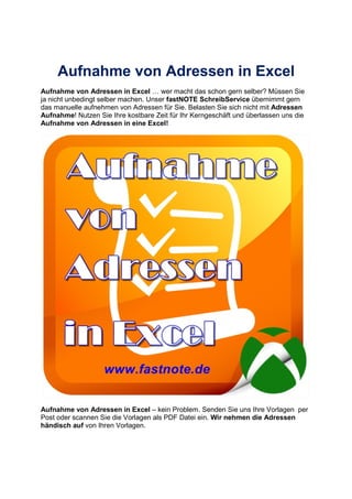 Aufnahme von Adressen in Excel
Aufnahme von Adressen in Excel wer macht das schon gern selber? Müssen Sie
ja nicht unbedingt selber machen. Unser fastNOTE SchreibService übernimmt gern
das manuelle aufnehmen von Adressen für Sie. Belasten Sie sich nicht mit Adressen
Aufnahme! Nutzen Sie Ihre kostbare Zeit für Ihr Kerngeschäft und überlassen uns die
Aufnahme von Adressen in eine Excel!
Aufnahme von Adressen in Excel – kein Problem. Senden Sie uns Ihre Vorlagen per
Post oder scannen Sie die Vorlagen als PDF Datei ein. Wir nehmen die Adressen
händisch auf von Ihren Vorlagen.
 