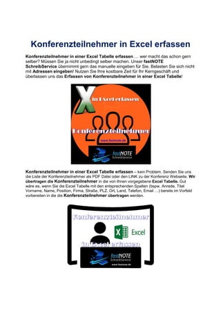 Konferenzteilnehmer in Excel erfassen
Konferenzteilnehmer in einer Excel Tabelle erfassen wer macht das schon gern
selber? Müssen Sie ja nicht unbedingt selber machen. Unser fastNOTE
SchreibService übernimmt gern das manuelle eingeben für Sie. Belasten Sie sich nicht
mit Adressen eingeben! Nutzen Sie Ihre kostbare Zeit für Ihr Kerngeschäft und
überlassen uns das Erfassen von Konferenzteilnehmer in einer Excel Tabelle!
Konferenzteilnehmer in einer Excel Tabelle erfassen – kein Problem. Senden Sie uns
die Liste der Konferenzteilnehmer als PDF Datei oder den LINK zu der Konferenz Webseite. Wir
übertragen die Konferenzteilnehmer in die von Ihnen vorgegebene Excel Tabelle. Gut
wäre es, wenn Sie die Excel Tabelle mit den entsprechenden Spalten (bspw. Anrede, Titel
Vorname, Name, Position, Firma, Straße, PLZ, Ort, Land, Telefon, Email ) bereits im Vorfeld
vorbereiten in die die Konferenzteilnehmer übertragen werden.
 