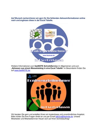 Auf Wunsch recherchieren wir gern für Sie fehlenden Adressinformationen online
nach und ergänzen diese in der Excel Tabelle.
Weitere Informationen zum fastNOTE SchreibService im Allgemeinen und zum
„Adressen aus einem Messekatalog in eine Excel Tabelle“ im Besonderen finden Sie
auf www.fastNOTE.de.
Wir beraten Sie gern und erstellen Ihnen ein kostenloses und unverbindliches Angebot.
Bitte richten Sie Ihre Fragen direkt an uns per Email talk2us@fastnote.de. Unsere
Mitarbeiter und Mitarbeiterinnen freuen sich auf Ihren Schreibauftrag!
 