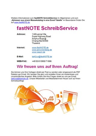Weitere Informationen zum fastNOTE SchreibService im Allgemeinen und zum
„Adressen aus einem Messekatalog in eine Excel Tabelle“ im Besonderen finden Sie
auf www.fastNOTE.de.
Sie können uns Ihre Vorlagen direkt per Post zu senden oder eingescannt als PDF
Dateien per Email. Wir beraten Sie gern und erstellen Ihnen ein kostenloses und
unverbindliches Angebot. Bitte richten Sie Ihre Fragen direkt an uns per Email
talk2us@fastnote.de. Unsere Mitarbeiter und Mitarbeiterinnen freuen sich auf Ihren
Schreibauftrag!
 
