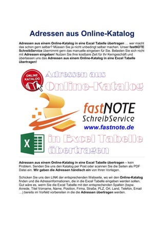 Adressen aus Online-Katalog
Adressen aus einem Online-Katalog in eine Excel Tabelle übertragen wer macht
das schon gern selber? Müssen Sie ja nicht unbedingt selber machen. Unser fastNOTE
SchreibService übernimmt gern das manuelle eingeben für Sie. Belasten Sie sich nicht
mit Adressen eingeben! Nutzen Sie Ihre kostbare Zeit für Ihr Kerngeschäft und
überlassen uns das Adressen aus einem Online-Katalog in eine Excel Tabelle
übertragen!
Adressen aus einem Online-Katalog in eine Excel Tabelle übertragen – kein
Problem. Senden Sie uns den Katalog per Post oder scannen Sie die Seiten als PDF
Datei ein. Wir geben die Adressen händisch ein von Ihren Vorlagen.
Schicken Sie uns den LINK der entsprechenden Webseite, wo wir den Online-Katalog
finden und die Adressinformationen, die in die Excel Tabelle eingeben werden sollen.
Gut wäre es, wenn Sie die Excel Tabelle mit den entsprechenden Spalten (bspw.
Anrede, Titel Vorname, Name, Position, Firma, Straße, PLZ, Ort, Land, Telefon, Email
) bereits im Vorfeld vorbereiten in die die Adressen übertragen werden.
 