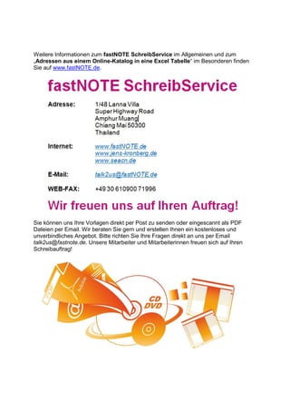 Weitere Informationen zum fastNOTE SchreibService im Allgemeinen und zum
„Adressen aus einem Online-Katalog in eine Excel Tabelle“ im Besonderen finden
Sie auf www.fastNOTE.de.
Sie können uns Ihre Vorlagen direkt per Post zu senden oder eingescannt als PDF
Dateien per Email. Wir beraten Sie gern und erstellen Ihnen ein kostenloses und
unverbindliches Angebot. Bitte richten Sie Ihre Fragen direkt an uns per Email
talk2us@fastnote.de. Unsere Mitarbeiter und Mitarbeiterinnen freuen sich auf Ihren
Schreibauftrag!
 