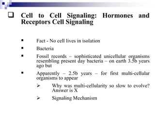  Cell to Cell Signaling: Hormones and
Receptors Cell Signaling
 Fact - No cell lives in isolation
 Bacteria
 Fossil records – sophisticated unicellular organisms
resembling present day bacteria – on earth 3.5b years
ago but
 Apparently – 2.5b years – for first multi-cellular
organisms to appear
 Why was multi-cellularity so slow to evolve?
Answer is X
 Signaling Mechanism
 