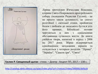 Лірика протоієрея В'ячеслава Власенка,
клірика Свято-Покровского архієрейського
собору (псевдонім Радислав Гуслин) - це
не просто хвиля духовності, це синтез
релігійної і світської етики, пройнятим
болем і любов'ю до людського буття в усіх
його проявах. Біблейські мотиви
чергуються в них з соціальними
обставинами сучасного життя. До книги
увійшли твори, написані в період з 2006
по 2017 роки. Збірка відкривається
однойменним заголовним віршем та
складається з чотирьох розділів: "Лірика",
"Україна", "Сонети гри", "Свята“.
http://catalog.odnb.odessa.ua/opac/index.php?url=/notices/index/390006/default
Гуслин Р. Священный цыган : стихи. – Днепр : Акцент ПП, 2017.– 138 с.
 