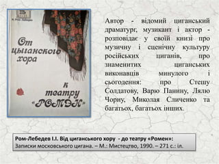 Ром-Лебедев І.І. Від циганського хору - до театру «Ромен»:
Записки московського цигана. – М.: Мистецтво, 1990. – 271 с.: іл.
Автор - відомий циганський
драматург, музикант і актор -
розповідає у своїй книзі про
музичну і сценічну культуру
російських циганів, про
знаменитих циганських
виконавців минулого і
сьогодення: про Стешу
Солдатову, Варю Панину, Лялю
Чорну, Миколая Сличенко та
багатьох, багатьох інших.
 