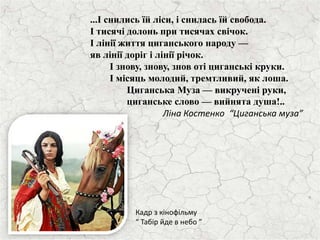 ...І снились їй ліси, і снилась їй свобода.
І тисячі долонь при тисячах свічок.
І лінії життя циганського народу —
яв лінії доріг і лінії річок.
І знову, знову, знов оті циганські круки.
І місяць молодий, тремтливий, як лоша.
Циганська Муза — викручені руки,
циганське слово — вийнята душа!..
Ліна Костенко “Циганська муза”
Кадр з кінофільму
“ Табір йде в небо ”
 
