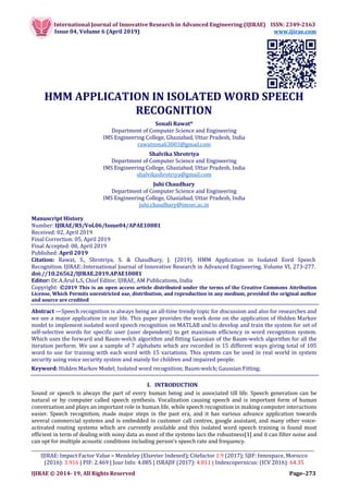 International Journal of Innovative Research in Advanced Engineering (IJIRAE) ISSN: 2349-2163
Issue 04, Volume 6 (April 2019) www.ijirae.com
_________________________________________________________________________________________________
IJIRAE: Impact Factor Value – Mendeley (Elsevier Indexed); Citefactor 1.9 (2017); SJIF: Innospace, Morocco
(2016): 3.916 | PIF: 2.469 | Jour Info: 4.085 | ISRAJIF (2017): 4.011 | Indexcopernicus: (ICV 2016): 64.35
IJIRAE © 2014- 19, All Rights Reserved Page–273
HMM APPLICATION IN ISOLATED WORD SPEECH
RECOGNITION
Sonali Rawat*
Department of Computer Science and Engineering
IMS Engineering College, Ghaziabad, Uttar Pradesh, India
rawatsonali3003@gmail.com
Shalvika Shrotriya
Department of Computer Science and Engineering
IMS Engineering College, Ghaziabad, Uttar Pradesh, India
shalvikashrotriya@gmail.com
Juhi Chaudhary
Department of Computer Science and Engineering
IMS Engineering College, Ghaziabad, Uttar Pradesh, India
juhi.chaudhary@imsec.ac.in
Manuscript History
Number: IJIRAE/RS/Vol.06/Issue04/APAE10081
Received: 02, April 2019
Final Correction: 05, April 2019
Final Accepted: 08, April 2019
Published: April 2019
Citation: Rawat, S., Shrotriya, S. & Chaudhary, J. (2019). HMM Application in Isolated Eord Speech
Recognition. IJIRAE::International Journal of Innovative Research in Advanced Engineering, Volume VI, 273-277.
doi://10.26562/IJIRAE.2019.APAE10081
Editor: Dr.A.Arul L.S, Chief Editor, IJIRAE, AM Publications, India
Copyright: ©2019 This is an open access article distributed under the terms of the Creative Commons Attribution
License, Which Permits unrestricted use, distribution, and reproduction in any medium, provided the original author
and source are credited
Abstract —Speech recognition is always being an all-time trendy topic for discussion and also for researches and
we see a major application in our life. This paper provides the work done on the application of Hidden Markov
model to implement isolated word speech recognition on MATLAB and to develop and train the system for set of
self-selective words for specific user (user dependent) to get maximum efficiency in word recognition system.
Which uses the forward and Baum-welch algorithm and fitting Gaussian of the Baum-welch algorithm for all the
iteration perform. We use a sample of 7 alphabets which are recorded in 15 different ways giving total of 105
word to use for training with each word with 15 variations. This system can be used in real world in system
security using voice security system and mainly for children and impaired people.
Keyword: Hidden Markov Model; Isolated word recognition; Baum-welch; Gaussian Fitting;
I. INTRODUCTION
Sound or speech is always the part of every human being and is associated till life. Speech generation can be
natural or by computer called speech synthesis. Vocalization causing speech and is important form of human
conversation and plays an important role in human life, while speech recognition in making computer interactions
easier. Speech recognition, made major steps in the past era, and it has various advance application towards
several commercial systems and is embedded in customer call centres, google assistant, and many other voice-
activated routing systems which are currently available and this isolated word speech training is found most
efficient in term of dealing with noisy data as most of the systems lacs the robustness[1] and it can filter noise and
can opt for multiple acoustic conditions including person’s speech rate and frequency.
 
