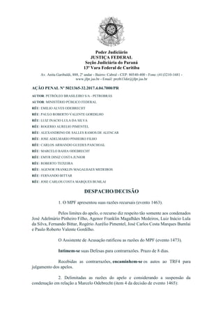 Poder Judiciário
JUSTIÇA FEDERAL
Seção Judiciária do Paraná
13ª Vara Federal de Curitiba
Av. Anita Garibaldi, 888, 2º andar - Bairro: Cabral - CEP: 80540-400 - Fone: (41)3210-1681 -
www.jfpr.jus.br - Email: prctb13dir@jfpr.jus.br
AÇÃO PENAL Nº 5021365-32.2017.4.04.7000/PR
AUTOR: PETRÓLEO BRASILEIRO S/A - PETROBRÁS
AUTOR: MINISTÉRIO PÚBLICO FEDERAL
RÉU: EMILIO ALVES ODEBRECHT
RÉU: PAULO ROBERTO VALENTE GORDILHO
RÉU: LUIZ INACIO LULA DA SILVA
RÉU: ROGERIO AURELIO PIMENTEL
RÉU: ALEXANDRINO DE SALLES RAMOS DE ALENCAR
RÉU: JOSE ADELMARIO PINHEIRO FILHO
RÉU: CARLOS ARMANDO GUEDES PASCHOAL
RÉU: MARCELO BAHIA ODEBRECHT
RÉU: EMYR DINIZ COSTA JUNIOR
RÉU: ROBERTO TEIXEIRA
RÉU: AGENOR FRANKLIN MAGALHAES MEDEIROS
RÉU: FERNANDO BITTAR
RÉU: JOSE CARLOS COSTA MARQUES BUMLAI
DESPACHO/DECISÃO
1. O MPF apresentou suas razões recursais (evento 1463).
Pelos limites do apelo, o recurso diz respeito tão somente aos condenados
José Adelmário Pinheiro Filho, Agenor Franklin Magalhães Medeiros, Luiz Inácio Lula
da Silva, Fernando Bittar, Rogério Aurélio Pimentel, José Carlos Costa Marques Bumlai
e Paulo Roberto Valente Gordilho.
O Assistente de Acusação ratificou as razões do MPF (evento 1473).
Intimem-se suas Defesas para contrarrazões. Prazo de 8 dias.
Recebidas as contrarrazões, encaminhem-se os autos ao TRF4 para
julgamento dos apelos.
2. Delimitadas as razões do apelo e considerando a suspensão da
condenação em relação a Marcelo Odebrecht (item 4 da decisão de evento 1465):
 