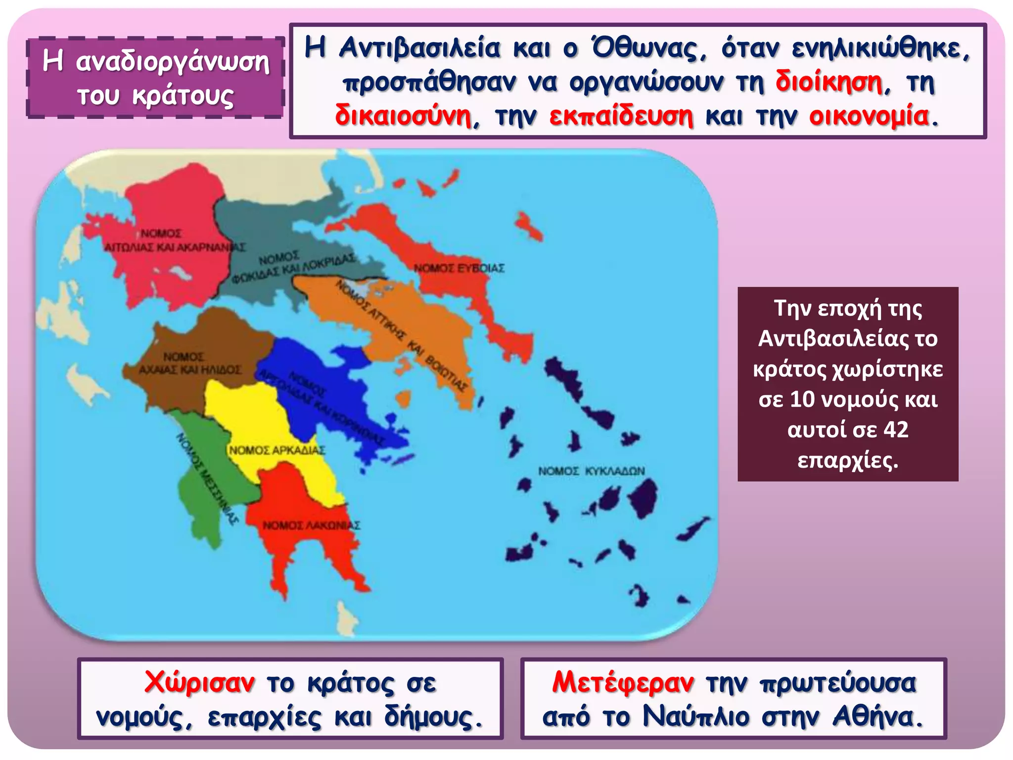Η αναδιοργάνωση
του κράτους
Η Αντιβασιλεία και ο Όθωνας, όταν ενηλικιώθηκε,
προσπάθησαν να οργανώσουν τη διοίκηση, τη
δικαιοσύνη, την εκπαίδευση και την οικονομία.
Χώρισαν το κράτος σε
νομούς, επαρχίες και δήμους.
Μετέφεραν την πρωτεύουσα
από το Ναύπλιο στην Αθήνα.
Την εποχή της
Αντιβασιλείας το
κράτος χωρίστηκε
σε 10 νομούς και
αυτοί σε 42
επαρχίες.
 