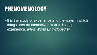 PHENOMENOLOGY
It is the study of experience and the ways in which
things present themselves in and through
experience. (New World Encyclopedia)
 