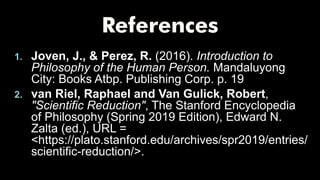 1. Joven, J., & Perez, R. (2016). Introduction to
Philosophy of the Human Person. Mandaluyong
City: Books Atbp. Publishing Corp. p. 19
2. van Riel, Raphael and Van Gulick, Robert,
"Scientific Reduction", The Stanford Encyclopedia
of Philosophy (Spring 2019 Edition), Edward N.
Zalta (ed.), URL =
<https://plato.stanford.edu/archives/spr2019/entries/
scientific-reduction/>.
 