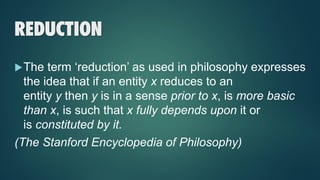 REDUCTION
The term ‘reduction’ as used in philosophy expresses
the idea that if an entity x reduces to an
entity y then y is in a sense prior to x, is more basic
than x, is such that x fully depends upon it or
is constituted by it.
(The Stanford Encyclopedia of Philosophy)
 