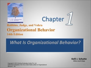 Kelli J. Schutte
William Jewell College
Robbins, Judge, and Vohra
Organizational Behavior
14th Edition
Copyright © 2012 Dorling Kindersley (India) Pvt. Ltd
Authorized adaptation from the United States edition of Organizational
Behavior, 14e
What Is Organizational Behavior?What Is Organizational Behavior?
1-1
 