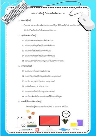 กรอบการเรียนรู้ เรื่องแนวคิดเชิงนามธรรม
1. ผลการเรียนรู้
1.1 วิเคราะห์ ออกแบบอัลกอทึมกระบวนการแก้ปัญหาที่ใช้แนวเชิงเชิงคานวณกับการแก้ปัญหา
ที่พบในชีวิตจริงอย่างเป็นขั้นตอนและเป็นระบบ
2. จุดประสงค์การเรียนรู้
2.1 อธิบายองค์ประกอบของแนวคิดเชิงคานวณ
2.2 อธิบายการแก้ปัญหาโดยใช้แนวคิดเชิงคานวณ
2.3 อธิบายประโยชน์ของแนวคิดเชิงคานวณ
2.4 อธิบายการแก้ปัญหาโดยใช้แนวคิดเชิงคานวณ
2.5 ออกแบบอัลกอรึทึมการแก้ปัญหาโดยใช้แนวคิดเชิงคานวณ
3. สาระการเรียนรู้
3.1 องค์ประกอบที่ของแนวคิดเชิงคานวณ
3.2 การแบ่งปัญหาใหญ่เป็นปัญหาย่อย (decomposition)
3.3 การพิจารณารูปแบบ (pattern recognition)
3.4 การคิดเชิงนามธรรม (abstraction)
3.5 การออกแบบอัลกอริทึ่ม (algorithm design)
3.6 การนาแนวคิดเชิงคานวณมาประยุกต์ใช้ในการแก้ปัญหา
4. เวลาที่ใช้ในการจัดการเรียนรู้
จัดการเรียนรู้ตามแผนการจัดการเรียนรู้ 1- 2 จานวน 8 ชั่วโมง
 