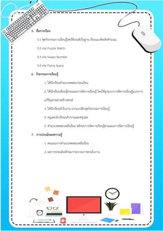5. สื่อการเรียน
5.1 ชุดกิจกรรมการเรียนรู้โดยใช้เกมส์เป็นฐาน เรื่องแนวคิดเชิงคานวณ
5.2 เกม Puzzle Match
5.3 เกม Swaps Number
5.4 เกม Flying Space
6. กิจกรรมการเรียนรู้
1. ให้นักเรียนทาแบบทดสอบก่อนเรียน
2. ให้นักเรียนเรียนรู้ตามแผนการจัดการเรียนรู้ โดยใช้รูปแบบการจัดการเรียนรู้แบบการ
แก้ปัญหาอย่างสร้างสรรค์
3. ให้นักเรียนทาใบงาน จากแบบฝึกชุดกิจกรรมการเรียนรู้
4. ครูและนักเรียนอภิปรายและสรุปผล
5. ทาแบบทดสอบหลังเรียน หลังจบการจัดการเรียนรู้ตามแผนการจัดการเรียนรู้
7. การประเมินผลความรู้
1. คะแนนการทาแบบทดสอบหลังเรียน
2. ผลการประเมินทักษะ/กระบวนการตามใบงาน
 