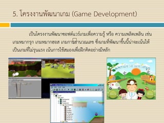 5. โครงงานพัฒนาเกม (Game Development)
เป็นโครงงานพัฒนาซอฟต์แวร์เกมเพื่อความรู้ หรือ ความเพลิดเพลิน เช่น
เกมหมากรุก เกมหมากฮอส เกมการคานวณเลข ซึ่งเกมที่พัฒนาขึ้นนี้น่าจะเน้นให้
เป็นเกมที่ไม่รุนแรง เน้นการใช้สมองเพื่อฝึกคิดอย่างมีหลัก
 