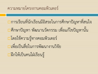 ความหมายโครงงานคอมพิวเตอร์
การเรียนที่นักเรียนมีอิสระในการศึกษาปัญหาที่สนใจ
ศึกษาปัญหา พัฒนานวัตกรรม เพื่อแก้ไขปัญหานั้น
โดยใช้ความรู้ทางคอมพิวเตอร์
เพื่อเป็นสื่อในการพัฒนางานวิจัย
ฝึกให้เป็นคนใฝ่เรียนรู้
 