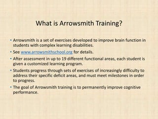 What is Arrowsmith Training?
• Arrowsmith is a set of exercises developed to improve brain function in
students with complex learning disabilities.
• See www.arrowsmithschool.org for details.
• After assessment in up to 19 different functional areas, each student is
given a customized learning program.
• Students progress through sets of exercises of increasingly difficulty to
address their specific deficit areas, and must meet milestones in order
to progress.
• The goal of Arrowsmith training is to permanently improve cognitive
performance.
 