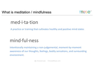 What is meditation / mindfulness
@ choosemuse ChooseMuse.com
med·i·ta·tion
A practice or training that cultivates healthy and positive mind states
mind·ful·ness
Intentionally maintaining a non-judgemental, moment-by-moment
awareness of our thoughts, feelings, bodily sensations, and surrounding
environment.
 