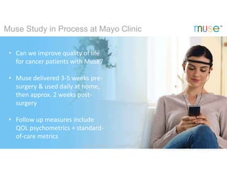 • Can we improve quality of life
for cancer patients with Muse?
• Muse delivered 3-5 weeks pre-
surgery & used daily at home,
then approx. 2 weeks post-
surgery
• Follow up measures include
QOL psychometrics + standard-
of-care metrics
Muse Study in Process at Mayo Clinic
@ choosemuse ChooseMuse.com
 