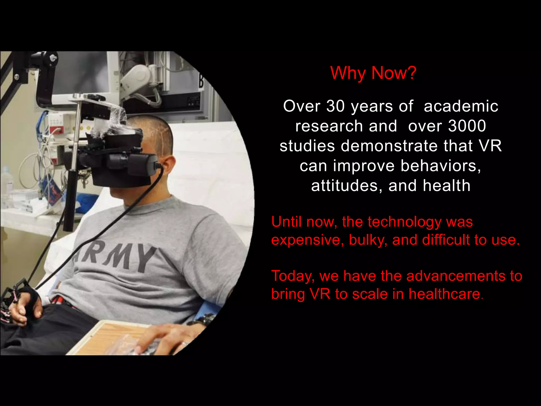 Over 30 years of academic
research and over 3000
studies demonstrate that VR
can improve behaviors,
attitudes, and health
Until now, the technology was
expensive, bulky, and difficult to use.
Today, we have the advancements to
bring VR to scale in healthcare.
Why Now?
 
