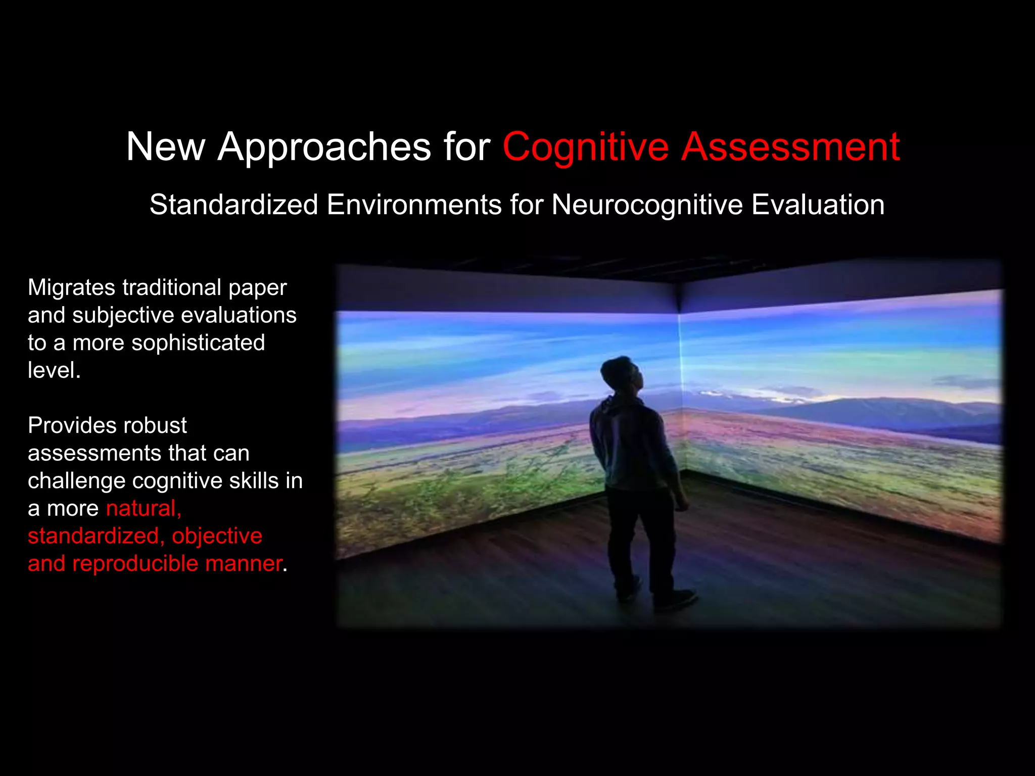Standardized Environments for Neurocognitive Evaluation
New Approaches for Cognitive Assessment
Migrates traditional paper
and subjective evaluations
to a more sophisticated
level.
Provides robust
assessments that can
challenge cognitive skills in
a more natural,
standardized, objective
and reproducible manner.
 
